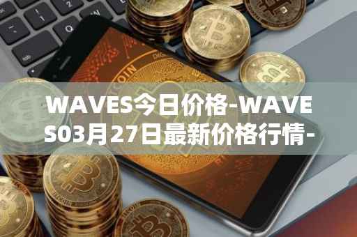 WAVES今日价格-WAVES03月27日最新价格行情-waves最新走势消息