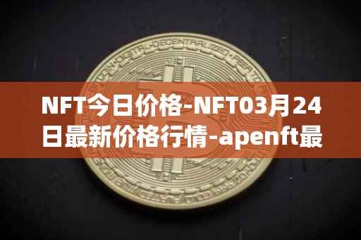 NFT今日价格-NFT03月24日最新价格行情-apenft最新走势消息