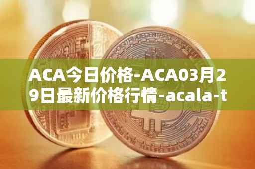 ACA今日价格-ACA03月29日最新价格行情-acala-token最新走势消息