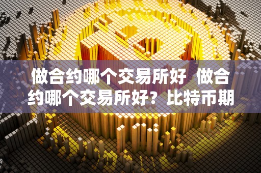 做合约哪个交易所好 做合约哪个交易所好？比特币期货交易所选哪个好？