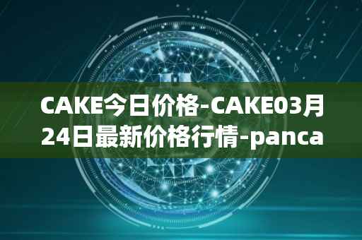 CAKE今日价格-CAKE03月24日最新价格行情-pancakeswap最新走势消息
