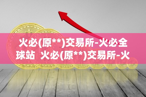 火必(原**)交易所-火必全球站  火必(原**)交易所-火必全球站，打造专业、安全、便捷的数字资产交易平台