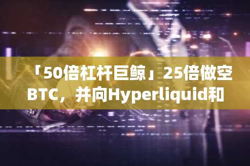 「50倍杠杆巨鲸」25倍做空BTC，并向Hyperliquid和GMX增加保证金