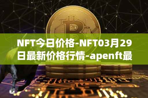 NFT今日价格-NFT03月29日最新价格行情-apenft最新走势消息