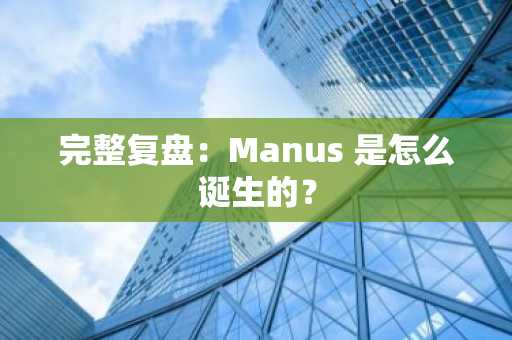 完整复盘：Manus 是怎么诞生的？