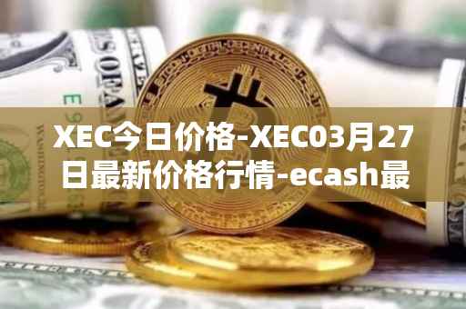 XEC今日价格-XEC03月27日最新价格行情-ecash最新走势消息