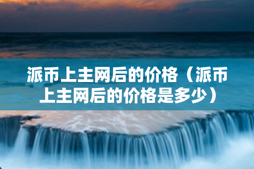 派币上主网后的价格（派币上主网后的价格是多少）