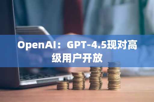 OpenAI：GPT-4.5现对高级用户开放