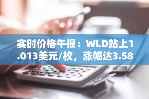 实时价格午报：WLD站上1.013美元/枚，涨幅达3.58%