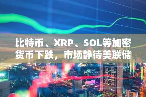 比特币、XRP、SOL等加密货币下跌，市场静待美联储利率决议