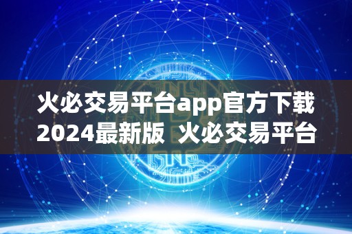 火必交易平台app官方下载2024最新版 火必交易平台App官方下载2024最新版:全面解析火必交易平台的功能和特点 火必交易平台app官方下载2024最新版 火必交易平台App官方下载2024最新版:全面解析火必交易平台的功能和特点