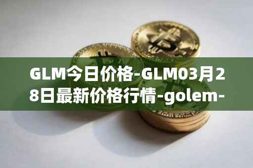 GLM今日价格-GLM03月28日最新价格行情-golem-network-tokens最新走势消息