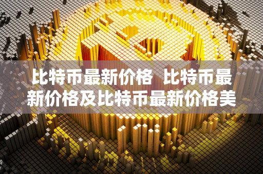 比特币最新价格  比特币最新价格及比特币最新价格美元
