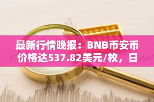 最新行情晚报：BNB币安币价格达537.82美元/枚，日内跌幅-1.01%