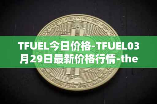 TFUEL今日价格-TFUEL03月29日最新价格行情-thetafuel最新走势消息