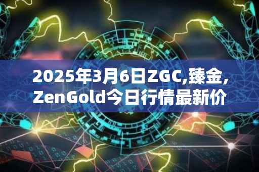 2025年3月6日ZGC,臻金,ZenGold今日行情最新价格