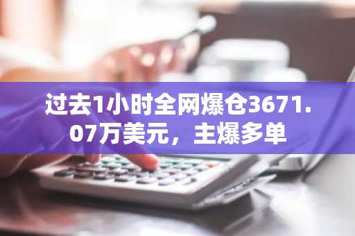 过去1小时全网爆仓3671.07万美元，主爆多单