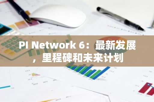 PI Network 6：最新发展，里程碑和未来计划