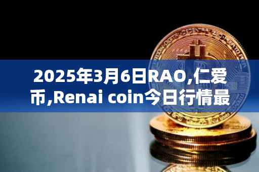 2025年3月6日RAO,仁爱币,Renai coin今日行情最新价格