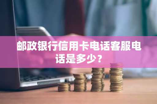 邮政银行信用卡电话客服电话是多少？