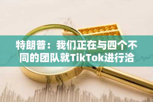 特朗普：我们正在与四个不同的团队就TikTok进行洽谈