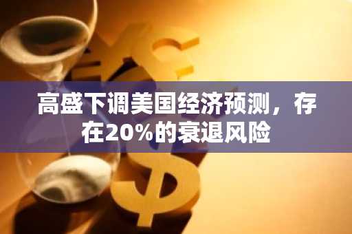 高盛下调美国经济预测，存在20%的衰退风险