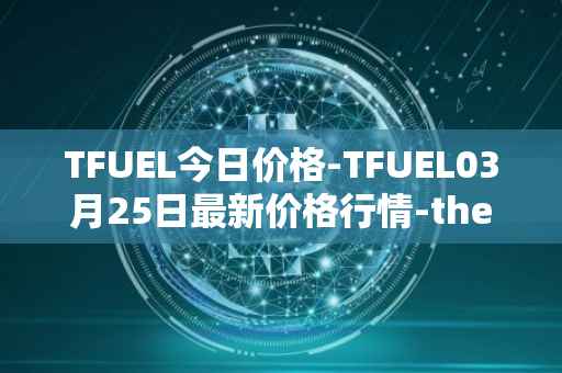 TFUEL今日价格-TFUEL03月25日最新价格行情-thetafuel最新走势消息