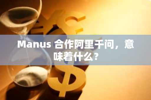 Manus 合作阿里千问，意味着什么？