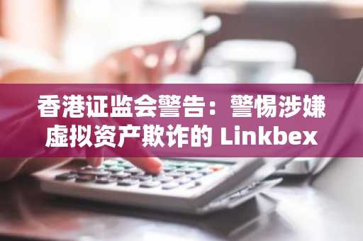 香港证监会警告：警惕涉嫌虚拟资产欺诈的 Linkbex