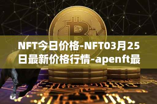 NFT今日价格-NFT03月25日最新价格行情-apenft最新走势消息