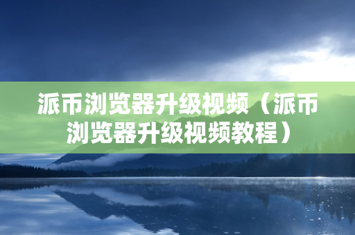 派币浏览器升级视频（派币浏览器升级视频教程）