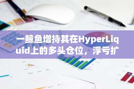 一鲸鱼增持其在HyperLiquid上的多头仓位，浮亏扩大至1439万美元