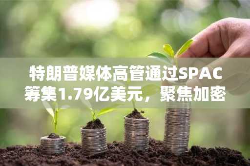 特朗普媒体高管通过SPAC筹集1.79亿美元，聚焦加密领域收购