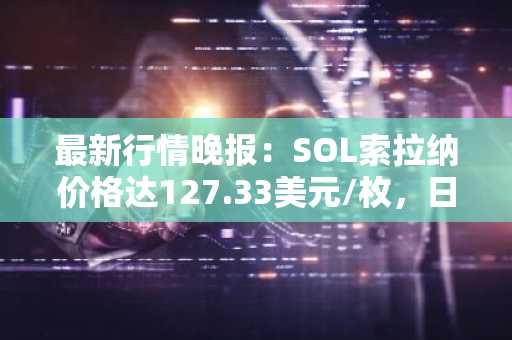 最新行情晚报：SOL索拉纳价格达127.33美元/枚，日内跌幅-2.01%