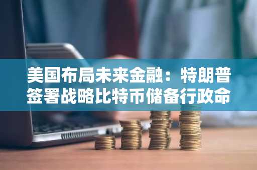 美国布局未来金融：特朗普签署战略比特币储备行政命令