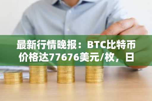 最新行情晚报：BTC比特币价格达77676美元/枚，日内跌幅-1.00%