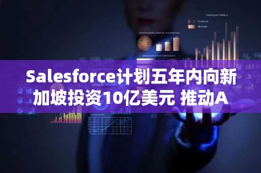 Salesforce计划五年内向新加坡投资10亿美元 推动AI技术应用与数字化转型