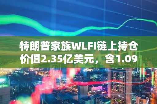 特朗普家族WLFI链上持仓价值2.35亿美元，含1.09亿ETH