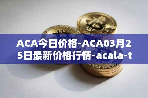 ACA今日价格-ACA03月25日最新价格行情-acala-token最新走势消息
