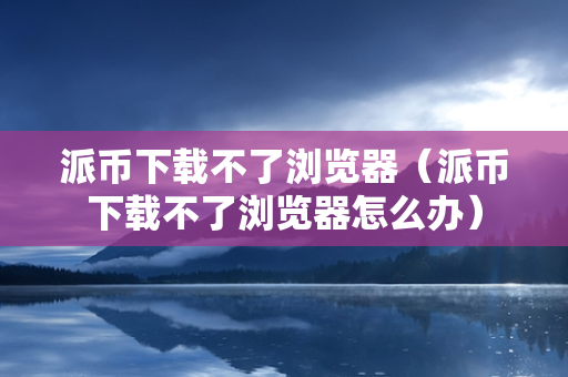 派币下载不了浏览器（派币下载不了浏览器怎么办）