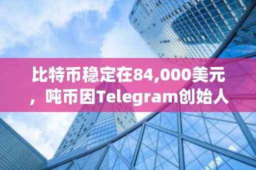 比特币稳定在84,000美元，吨币因Telegram创始人新闻飙升