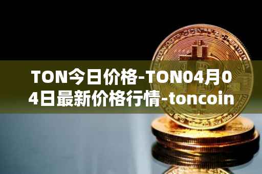 TON今日价格-TON04月04日最新价格行情-toncoin最新走势消息