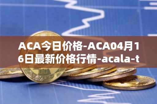ACA今日价格-ACA04月16日最新价格行情-acala-token最新走势消息