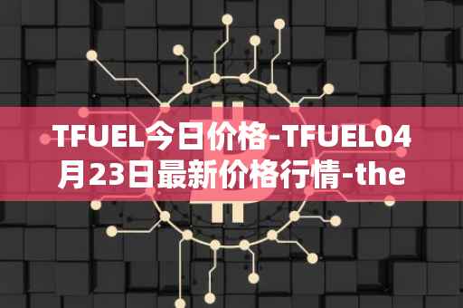 TFUEL今日价格-TFUEL04月23日最新价格行情-thetafuel最新走势消息