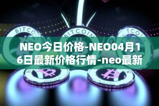 NEO今日价格-NEO04月16日最新价格行情-neo最新走势消息