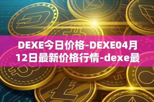 DEXE今日价格-DEXE04月12日最新价格行情-dexe最新走势消息