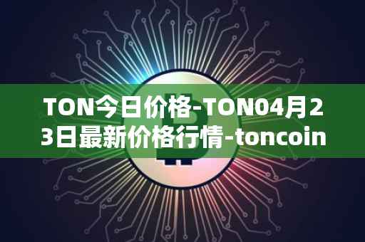 TON今日价格-TON04月23日最新价格行情-toncoin最新走势消息