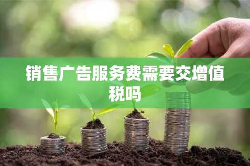 销售广告服务费需要交增值税吗