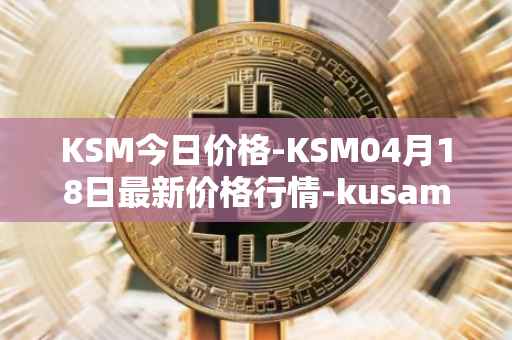 KSM今日价格-KSM04月18日最新价格行情-kusama最新走势消息