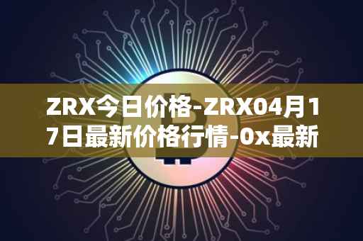 ZRX今日价格-ZRX04月17日最新价格行情-0x最新走势消息